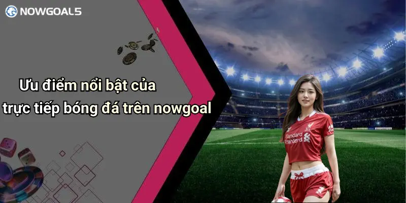 Ưu điểm nổi bật của trực tiếp bóng đá trên nowgoal